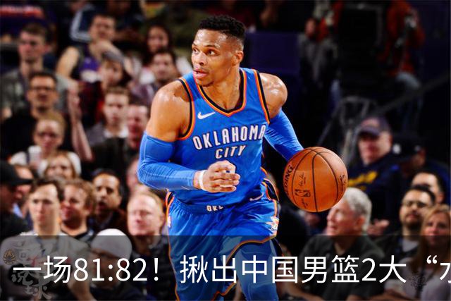 一场81:82！揪出中国男篮2大“水货” 表现拉胯 恐被郭士强弃用